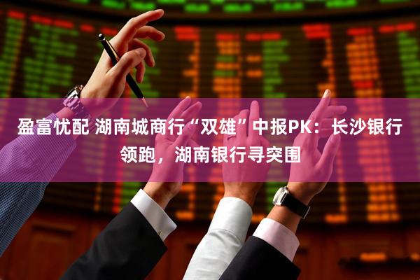 盈富忧配 湖南城商行“双雄”中报PK：长沙银行领跑，湖南银行寻突围