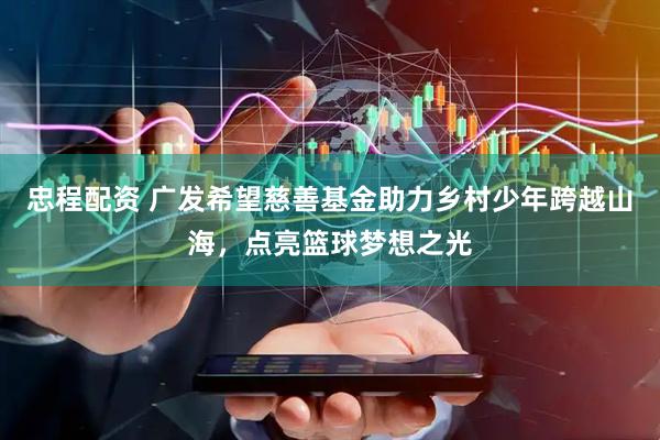 忠程配资 广发希望慈善基金助力乡村少年跨越山海，点亮篮球梦想之光