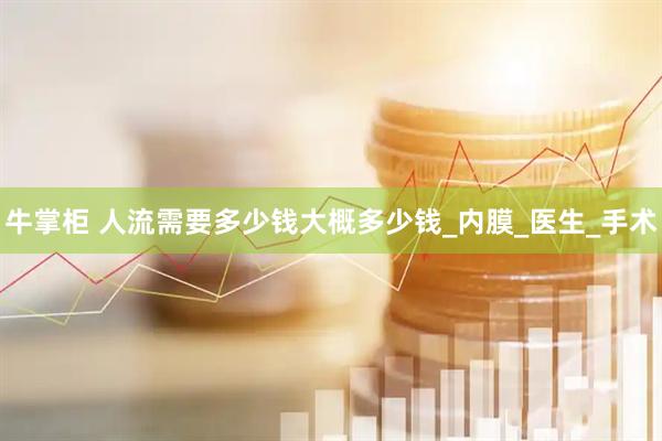 牛掌柜 人流需要多少钱大概多少钱_内膜_医生_手术