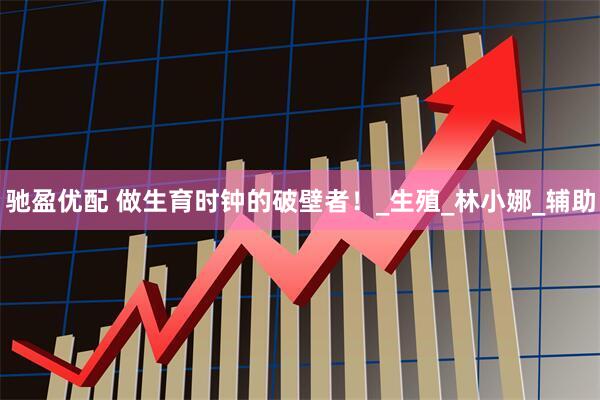 驰盈优配 做生育时钟的破壁者！_生殖_林小娜_辅助