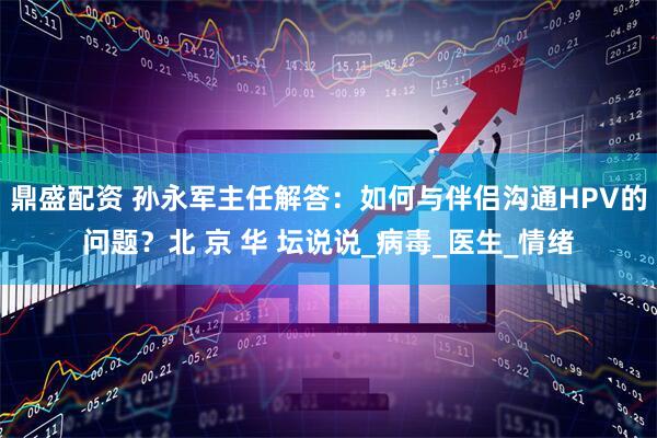 鼎盛配资 孙永军主任解答：如何与伴侣沟通HPV的问题？北 京 华 坛说说_病毒_医生_情绪