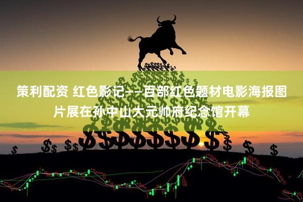 策利配资 红色影记——百部红色题材电影海报图片展在孙中山大元帅府纪念馆开幕