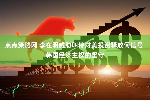 点点策略网 李在明威胁叫停对美投资释放何信号 韩国经济主权的坚守