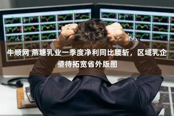 牛顺网 燕塘乳业一季度净利同比腰斩，区域乳企亟待拓宽省外版图