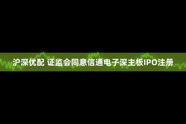 沪深优配 证监会同意信通电子深主板IPO注册