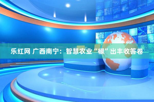 乐红网 广西南宁：智慧农业“椒”出丰收答卷