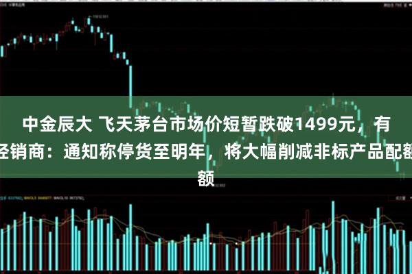 中金辰大 飞天茅台市场价短暂跌破1499元,有经销商:通知称停货至明年,将大幅削减非标产品配额