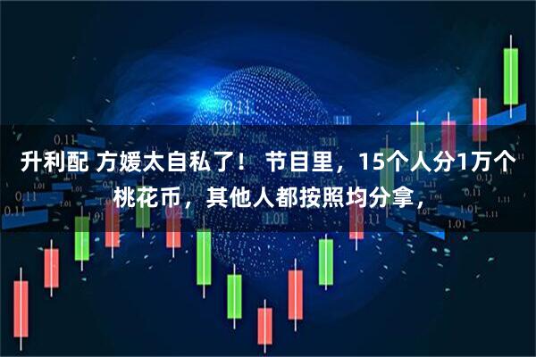升利配 方媛太自私了！ 节目里，15个人分1万个桃花币，其他人都按照均分拿，
