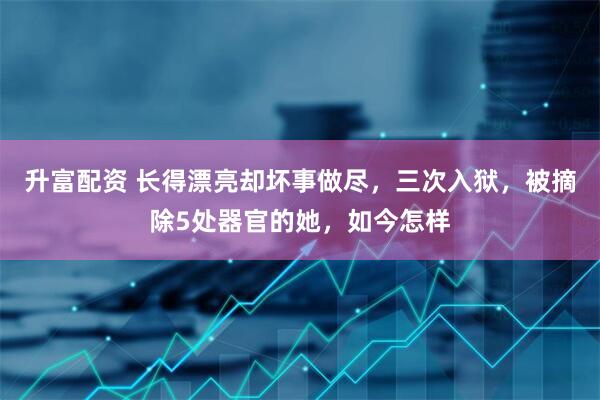 升富配资 长得漂亮却坏事做尽，三次入狱，被摘除5处器官的她，如今怎样