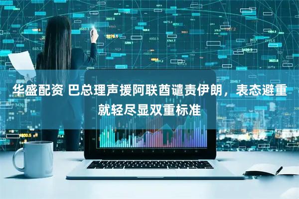 华盛配资 巴总理声援阿联酋谴责伊朗，表态避重就轻尽显双重标准