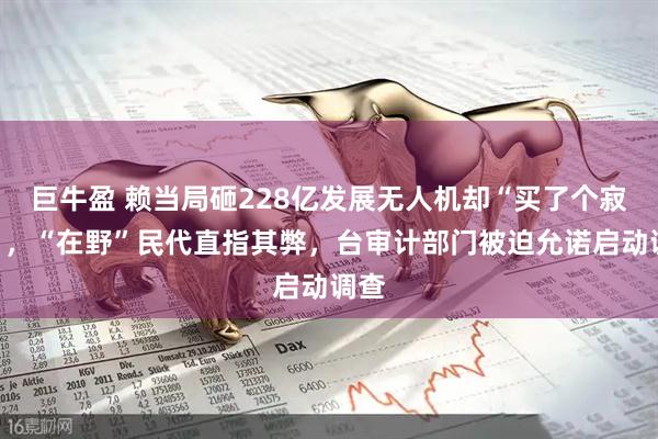巨牛盈 赖当局砸228亿发展无人机却“买了个寂寞”,“在野”民代直指其弊,台审计部门被迫允诺启动调查
