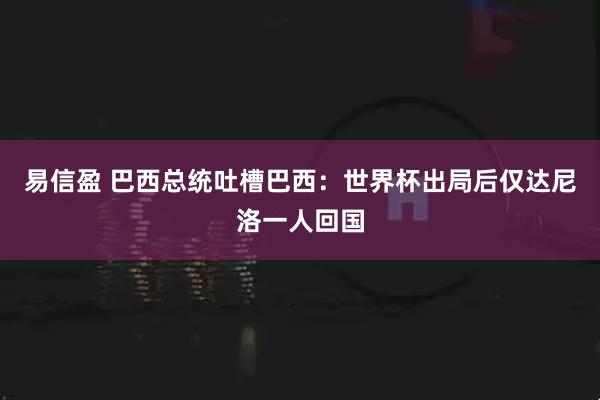 易信盈 巴西总统吐槽巴西:世界杯出局后仅达尼洛一人回国
